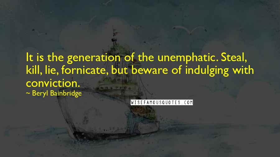 Beryl Bainbridge quotes: It is the generation of the unemphatic. Steal, kill, lie, fornicate, but beware of indulging with conviction.
