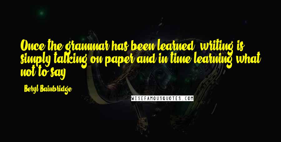 Beryl Bainbridge quotes: Once the grammar has been learned, writing is simply talking on paper and in time learning what not to say.