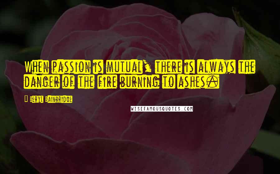 Beryl Bainbridge quotes: When passion is mutual, there is always the danger of the fire burning to ashes.