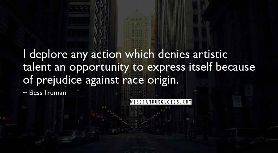 Bess Truman quotes: I deplore any action which denies artistic talent an opportunity to express itself because of prejudice against race origin.