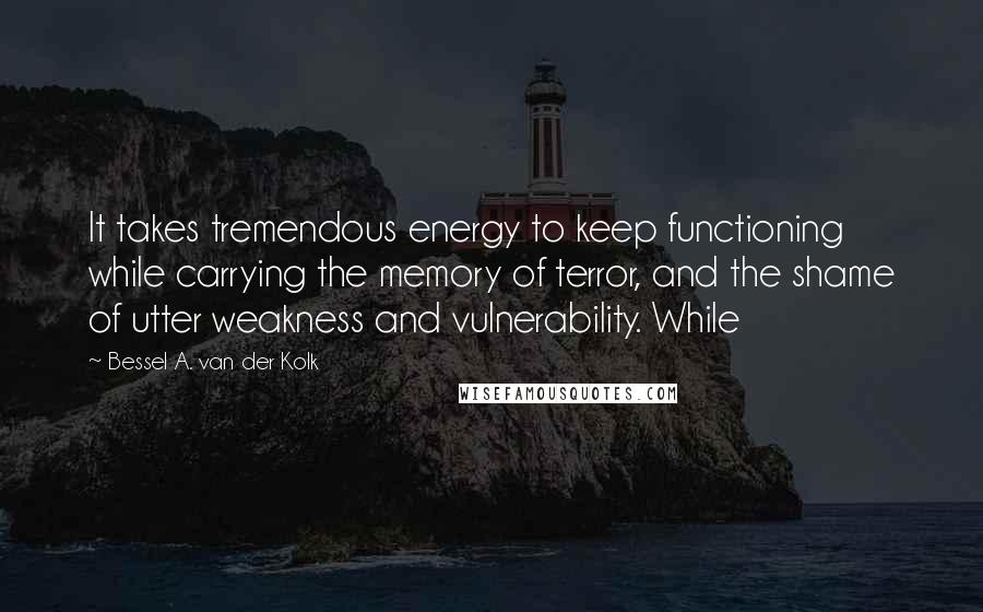 Bessel A. Van Der Kolk quotes: It takes tremendous energy to keep functioning while carrying the memory of terror, and the shame of utter weakness and vulnerability. While