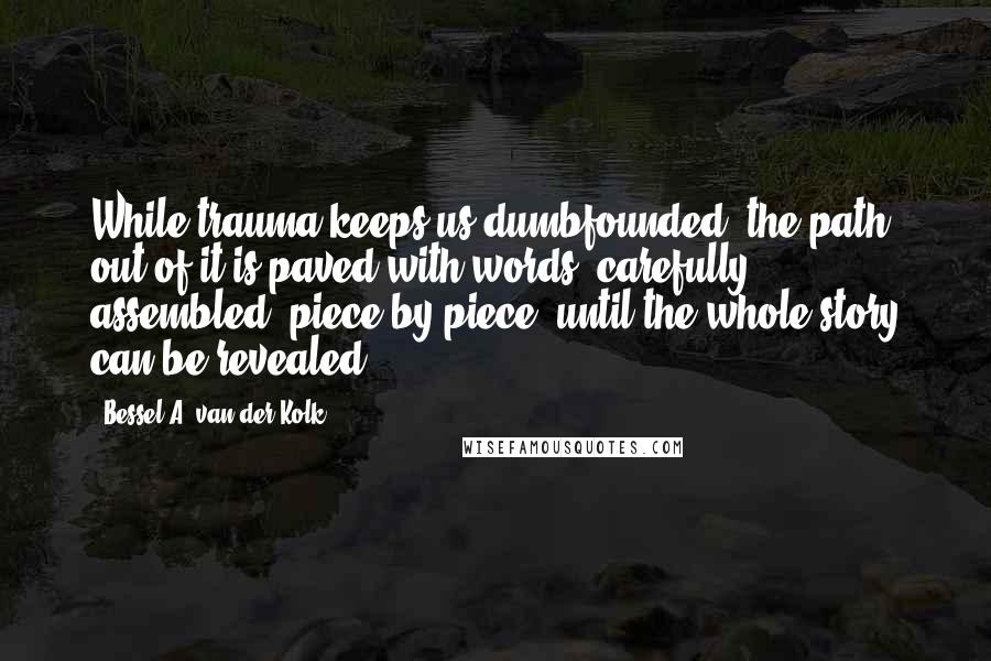 Bessel A. Van Der Kolk quotes: While trauma keeps us dumbfounded, the path out of it is paved with words, carefully assembled, piece by piece, until the whole story can be revealed.