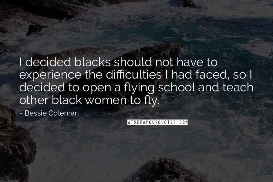 Bessie Coleman quotes: I decided blacks should not have to experience the difficulties I had faced, so I decided to open a flying school and teach other black women to fly.