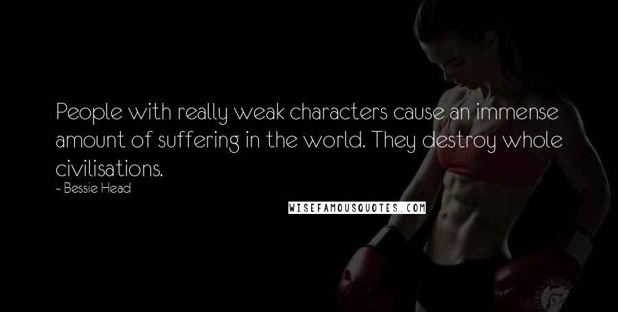 Bessie Head quotes: People with really weak characters cause an immense amount of suffering in the world. They destroy whole civilisations. Bessie Head quotes: People with really weak characters cause an immense amount of suffering in the world. They destroy whole civilisations.