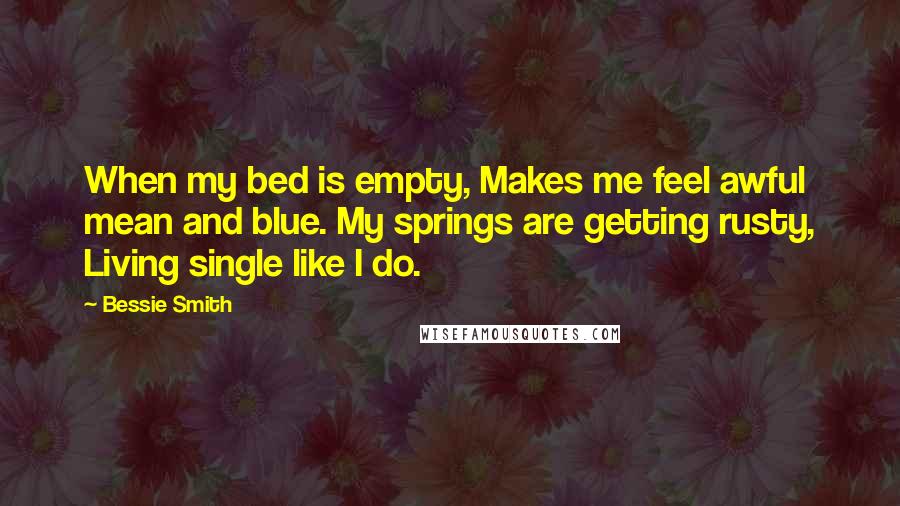 Bessie Smith quotes: When my bed is empty, Makes me feel awful mean and blue. My springs are getting rusty, Living single like I do.