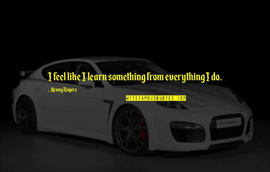 Best Kenny Rogers Quotes By Kenny Rogers: I feel like I learn something from everything Best Kenny Rogers Quotes By Kenny Rogers: I feel like I learn something from everything