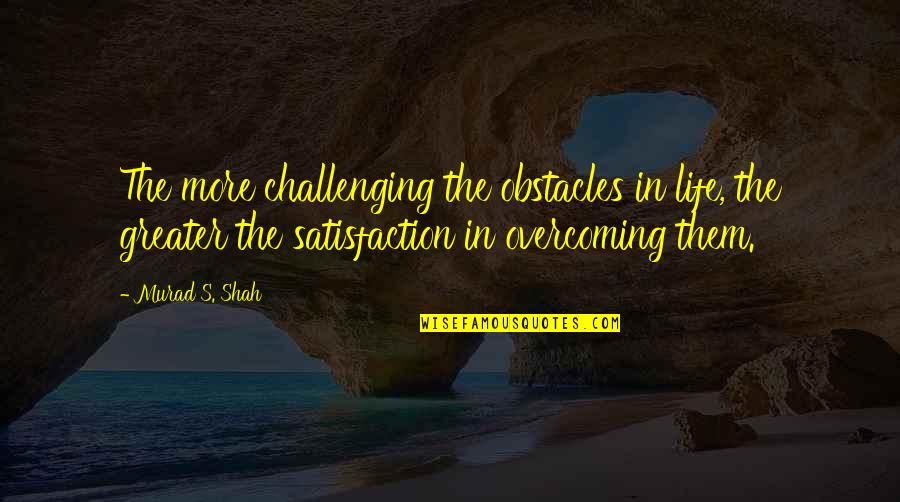Best Overcoming Obstacles Quotes By Murad S. Shah: The more challenging the obstacles in life, the