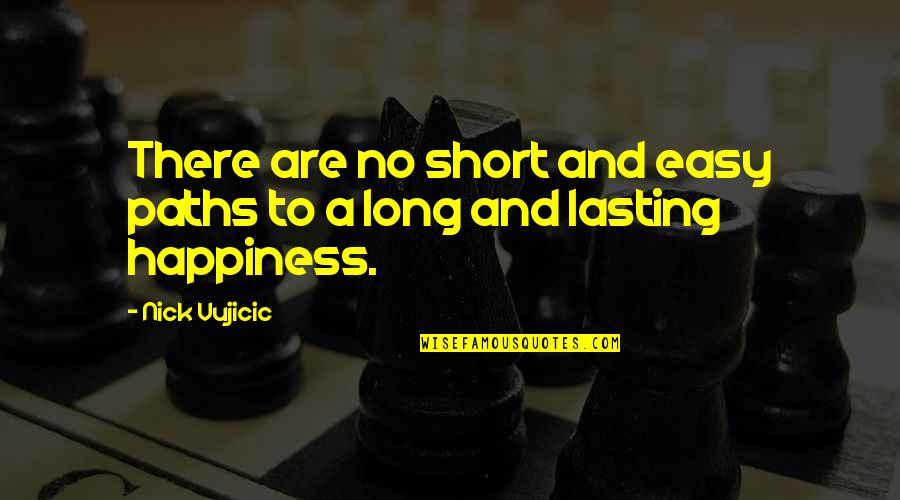Best Short Happiness Quotes By Nick Vujicic: There are no short and easy paths to