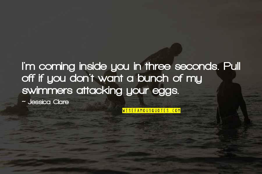 Best Swimmers Quotes By Jessica Clare: I'm coming inside you in three seconds. Pull