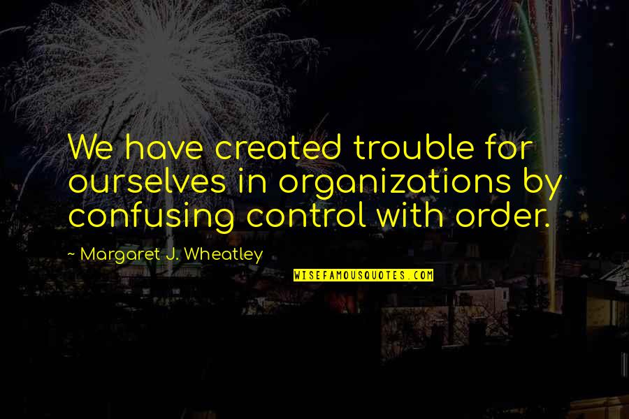 Best Wheatley Quotes By Margaret J. Wheatley: We have created trouble for ourselves in organizations