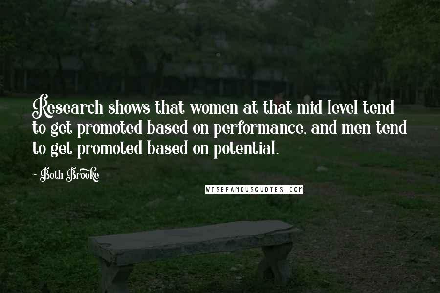 Beth Brooke quotes: Research shows that women at that mid level tend to get promoted based on performance, and men tend to get promoted based on potential. Beth Brooke quotes: Research shows that women at that mid level tend to get promoted based on performance, and men tend to get promoted based on potential.