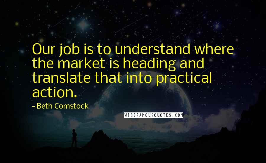 Beth Comstock quotes: Our job is to understand where the market is heading and translate that into practical action.