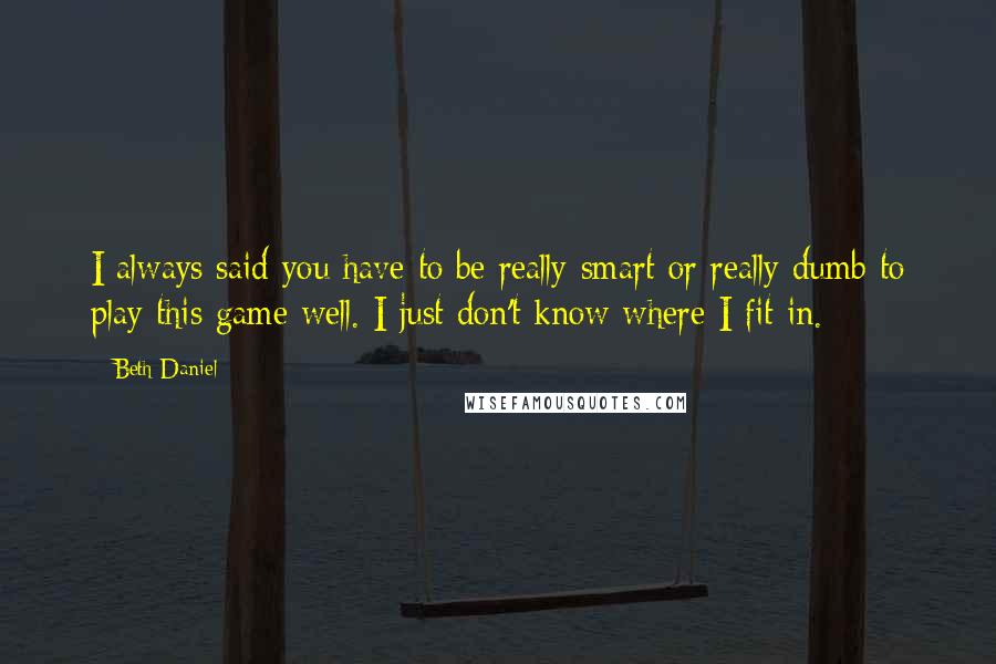 Beth Daniel quotes: I always said you have to be really smart or really dumb to play this game well. I just don't know where I fit in.