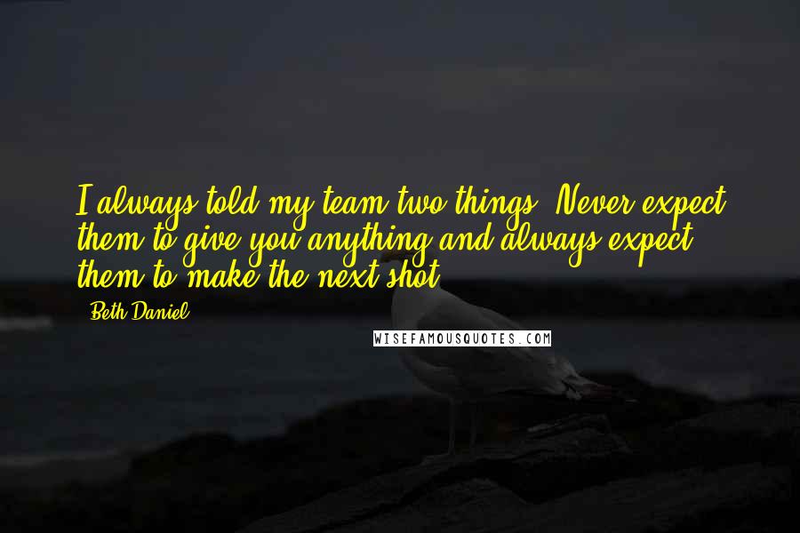 Beth Daniel quotes: I always told my team two things: Never expect them to give you anything and always expect them to make the next shot.