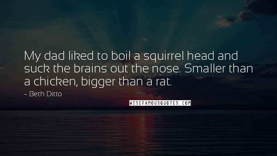 Beth Ditto quotes: My dad liked to boil a squirrel head and suck the brains out the nose. Smaller than a chicken, bigger than a rat.