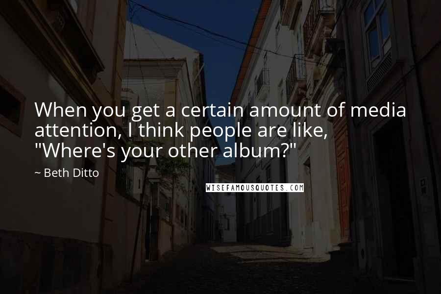 Beth Ditto quotes: When you get a certain amount of media attention, I think people are like, "Where's your other album?"