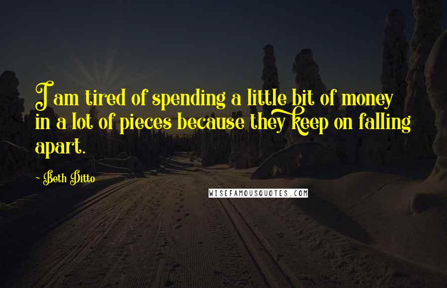 Beth Ditto quotes: I am tired of spending a little bit of money in a lot of pieces because they keep on falling apart.