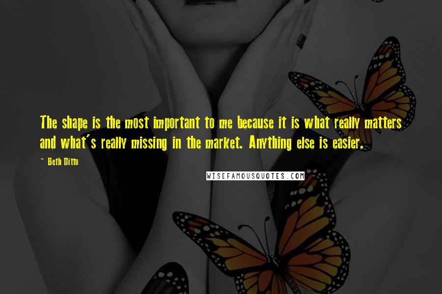 Beth Ditto quotes: The shape is the most important to me because it is what really matters and what's really missing in the market. Anything else is easier.