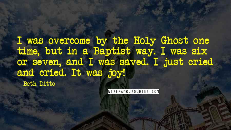 Beth Ditto quotes: I was overcome by the Holy Ghost one time, but in a Baptist way. I was six or seven, and I was saved. I just cried and cried. It was