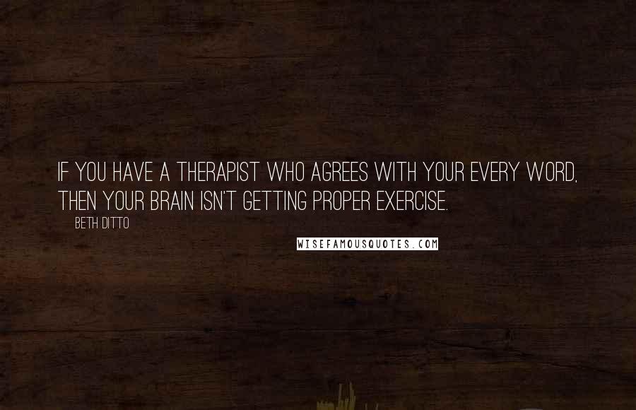 Beth Ditto quotes: If you have a therapist who agrees with your every word, then your brain isn't getting proper exercise.
