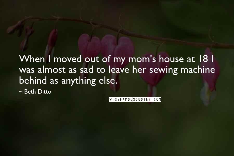 Beth Ditto quotes: When I moved out of my mom's house at 18 I was almost as sad to leave her sewing machine behind as anything else.