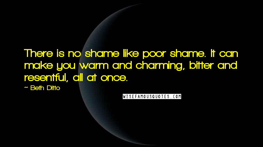Beth Ditto quotes: There is no shame like poor shame. It can make you warm and charming, bitter and resentful, all at once.
