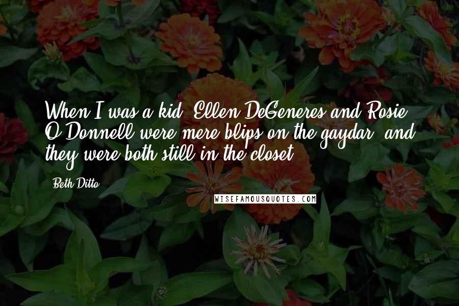 Beth Ditto quotes: When I was a kid, Ellen DeGeneres and Rosie O'Donnell were mere blips on the gaydar; and they were both still in the closet.