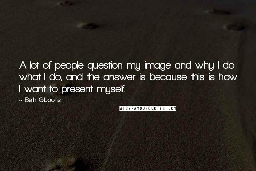 Beth Gibbons quotes: A lot of people question my image and why I do what I do, and the answer is because this is how I want to present myself.