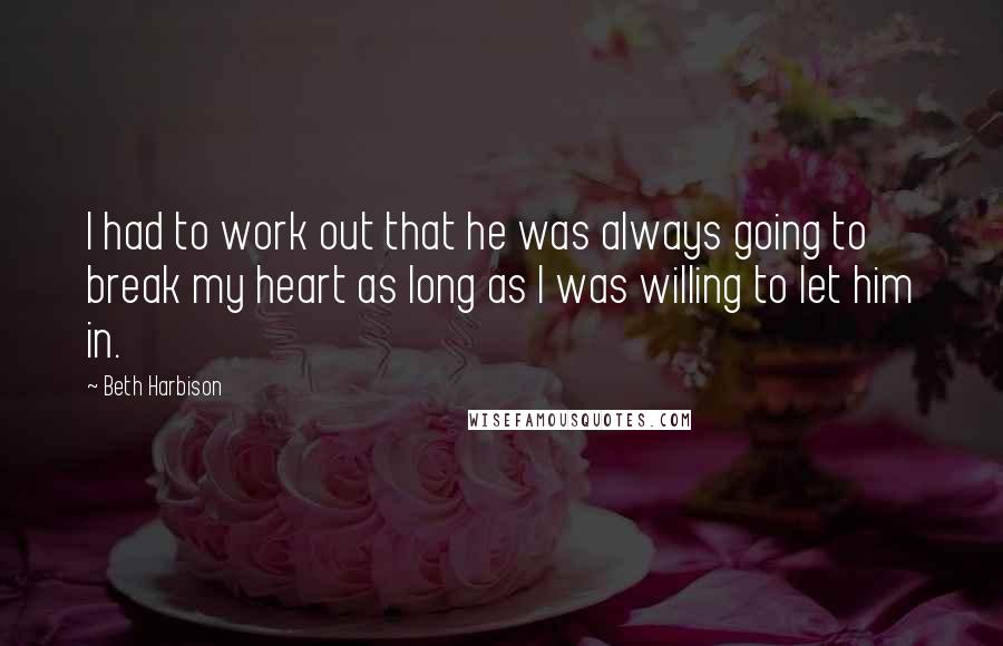 Beth Harbison quotes: I had to work out that he was always going to break my heart as long as I was willing to let him in. Beth Harbison quotes: I had to work out that he was always going to break my heart as long as I was willing to let him in.