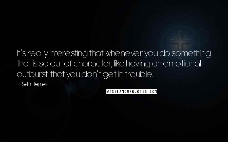 Beth Henley quotes: It's really interesting that whenever you do something that is so out of character, like having an emotional outburst, that you don't get in trouble.