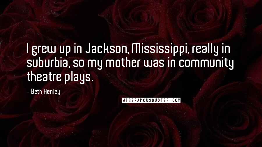 Beth Henley quotes: I grew up in Jackson, Mississippi, really in suburbia, so my mother was in community theatre plays.