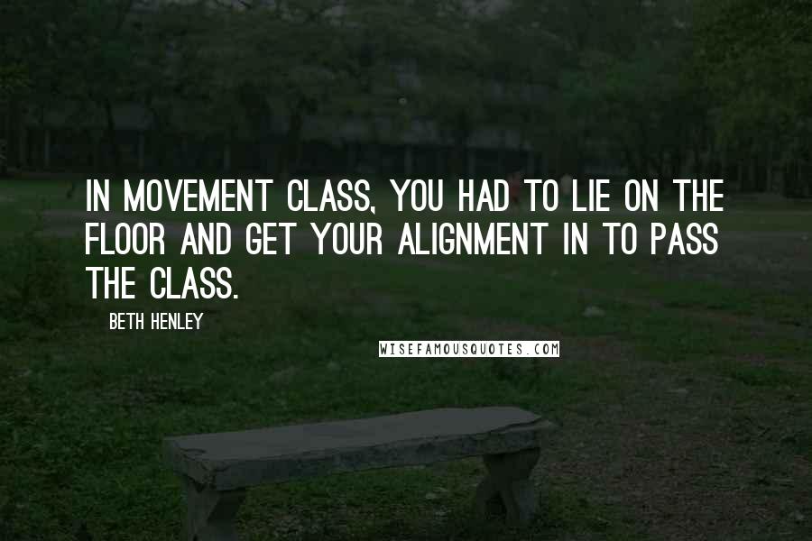 Beth Henley quotes: In movement class, you had to lie on the floor and get your alignment in to pass the class.