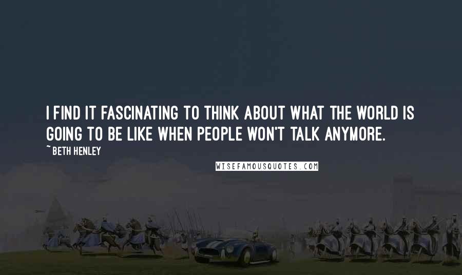 Beth Henley quotes: I find it fascinating to think about what the world is going to be like when people won't talk anymore.