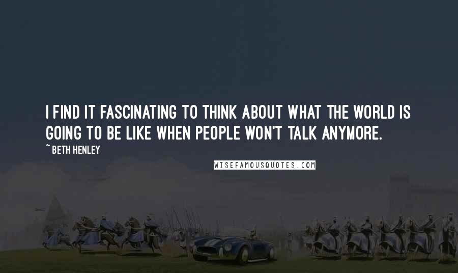 Beth Henley quotes: I find it fascinating to think about what the world is going to be like when people won't talk anymore. Beth Henley quotes: I find it fascinating to think about what the world is going to be like when people won't talk anymore.