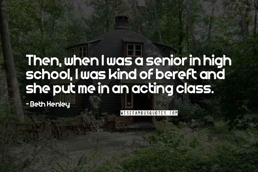 Beth Henley quotes: Then, when I was a senior in high school, I was kind of bereft and she put me in an acting class.