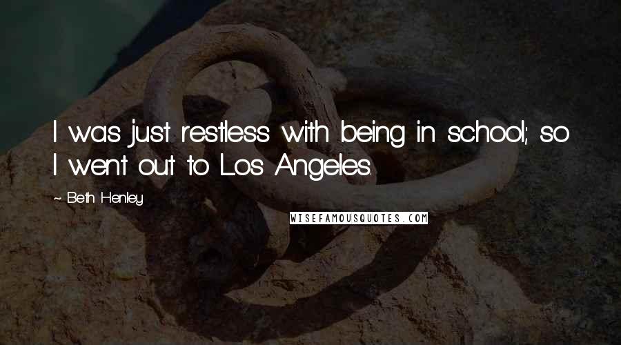 Beth Henley quotes: I was just restless with being in school; so I went out to Los Angeles.