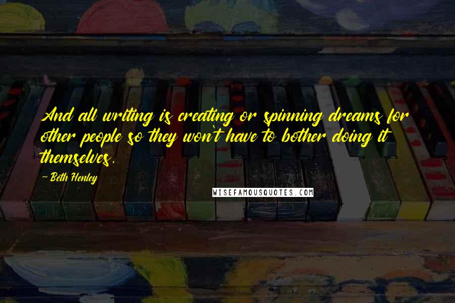 Beth Henley quotes: And all writing is creating or spinning dreams for other people so they won't have to bother doing it themselves. Beth Henley quotes: And all writing is creating or spinning dreams for other people so they won't have to bother doing it themselves.
