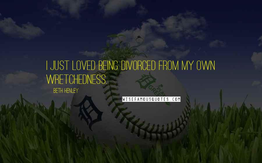 Beth Henley quotes: I just loved being divorced from my own wretchedness.