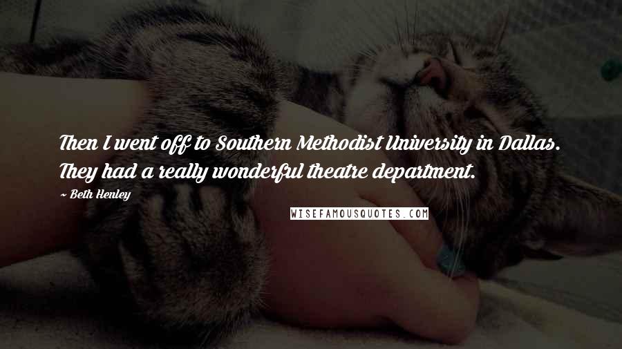 Beth Henley quotes: Then I went off to Southern Methodist University in Dallas. They had a really wonderful theatre department. Beth Henley quotes: Then I went off to Southern Methodist University in Dallas. They had a really wonderful theatre department.