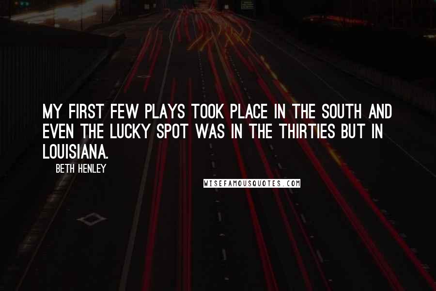 Beth Henley quotes: My first few plays took place in the South and even The Lucky Spot was in the thirties but in Louisiana. Beth Henley quotes: My first few plays took place in the South and even The Lucky Spot was in the thirties but in Louisiana.