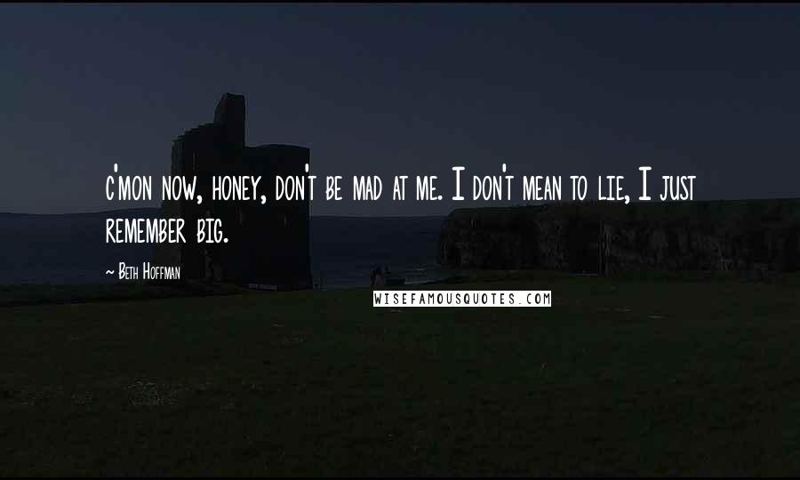 Beth Hoffman quotes: c'mon now, honey, don't be mad at me. I don't mean to lie, I just remember big.