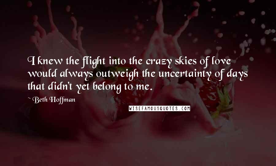 Beth Hoffman quotes: I knew the flight into the crazy skies of love would always outweigh the uncertainty of days that didn't yet belong to me. Beth Hoffman quotes: I knew the flight into the crazy skies of love would always outweigh the uncertainty of days that didn't yet belong to me.