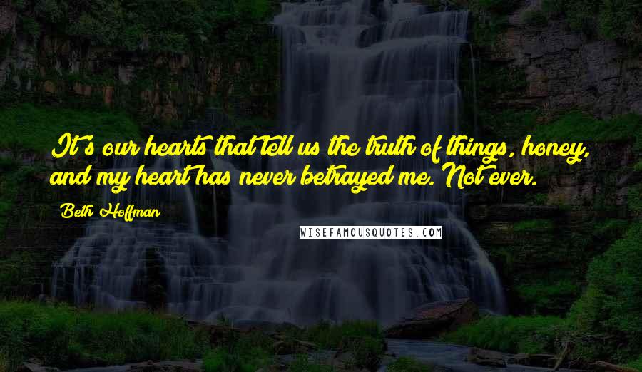 Beth Hoffman quotes: It's our hearts that tell us the truth of things, honey, and my heart has never betrayed me. Not ever. Beth Hoffman quotes: It's our hearts that tell us the truth of things, honey, and my heart has never betrayed me. Not ever.
