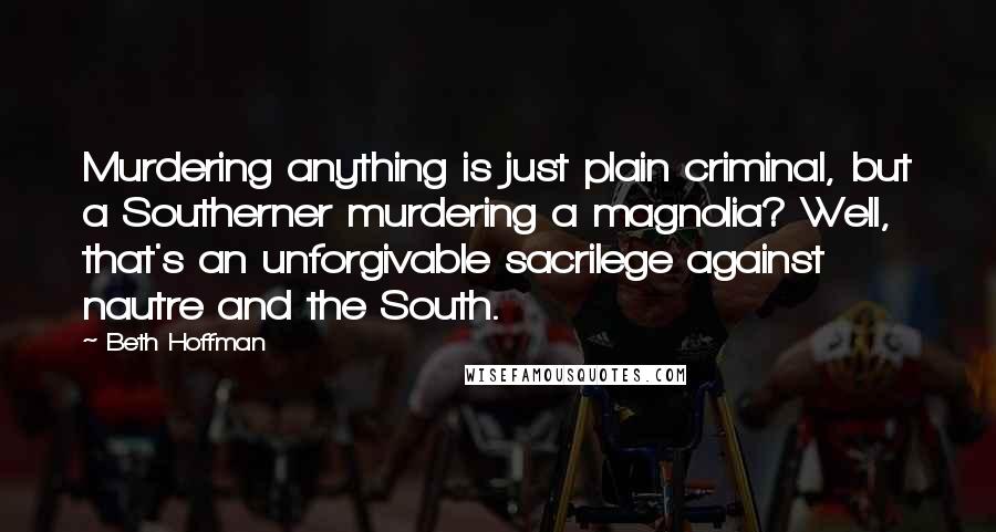 Beth Hoffman quotes: Murdering anything is just plain criminal, but a Southerner murdering a magnolia? Well, that's an unforgivable sacrilege against nautre and the South.