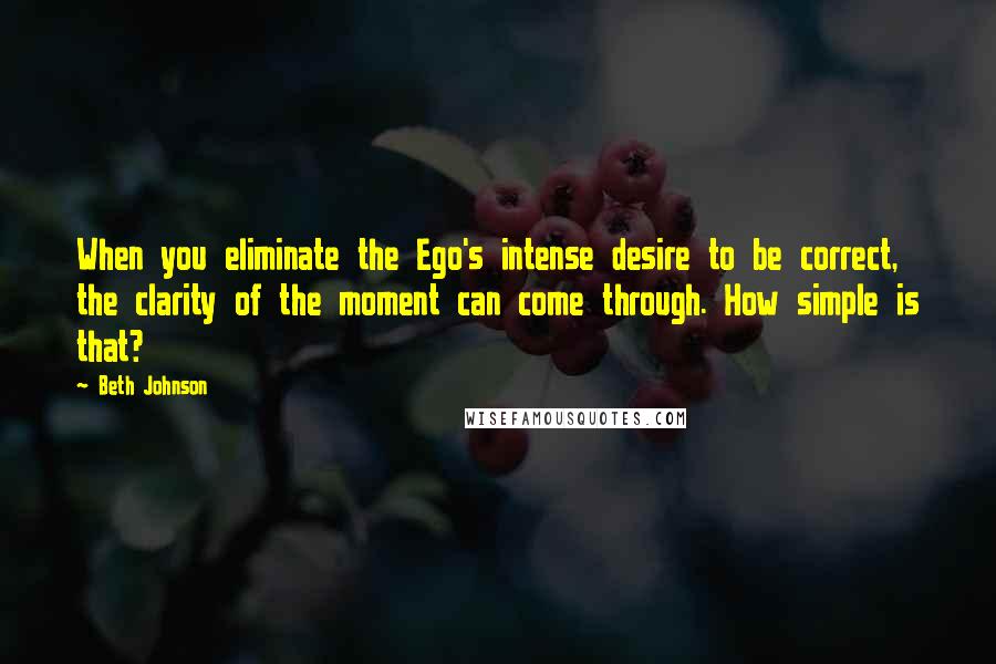 Beth Johnson quotes: When you eliminate the Ego's intense desire to be correct, the clarity of the moment can come through. How simple is that?