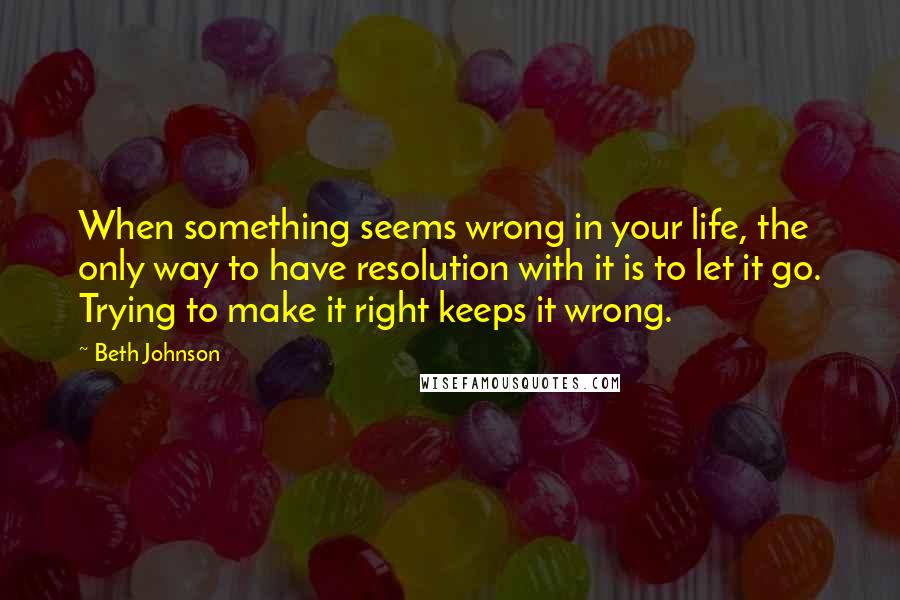 Beth Johnson quotes: When something seems wrong in your life, the only way to have resolution with it is to let it go. Trying to make it right keeps it wrong.