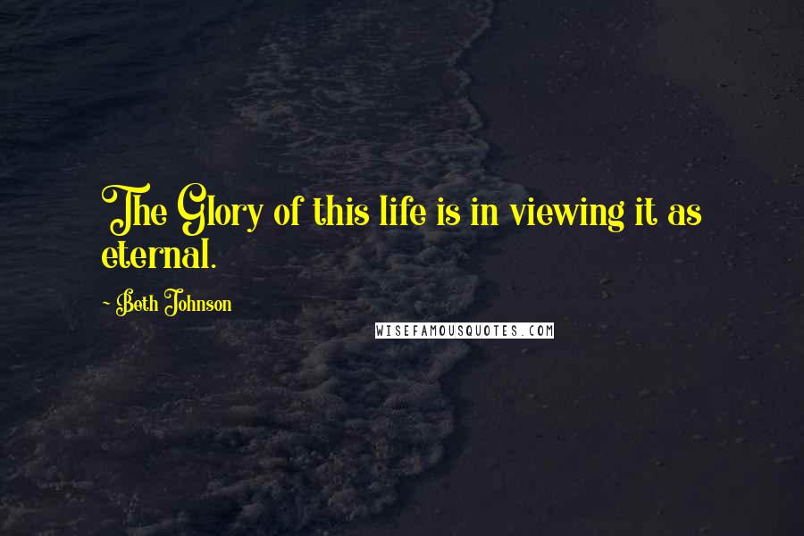 Beth Johnson quotes: The Glory of this life is in viewing it as eternal.