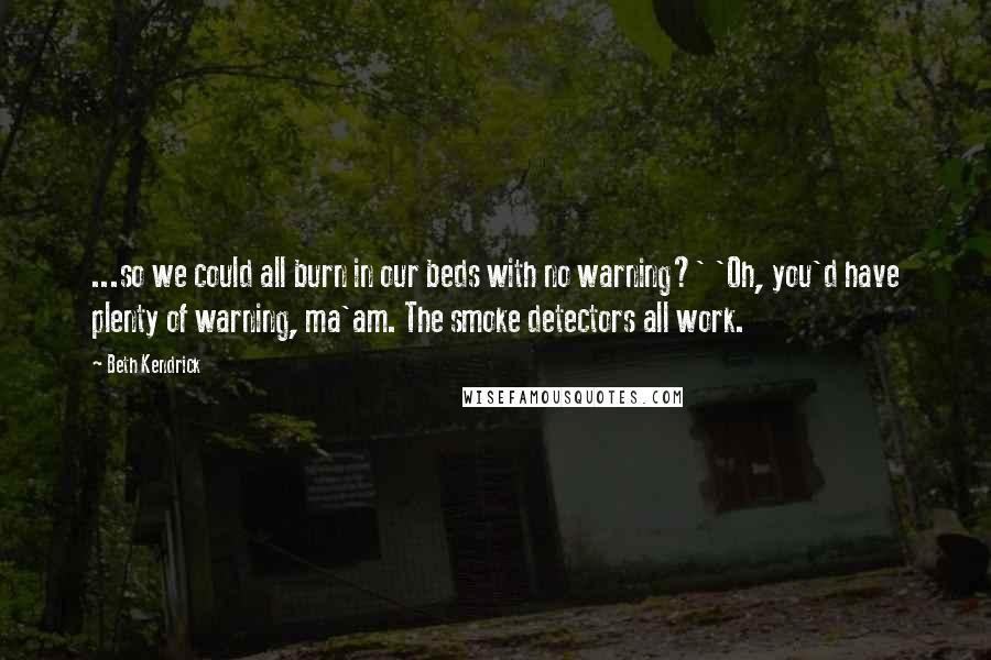 Beth Kendrick quotes: ...so we could all burn in our beds with no warning?' 'Oh, you'd have plenty of warning, ma'am. The smoke detectors all work. Beth Kendrick quotes: ...so we could all burn in our beds with no warning?' 'Oh, you'd have plenty of warning, ma'am. The smoke detectors all work.