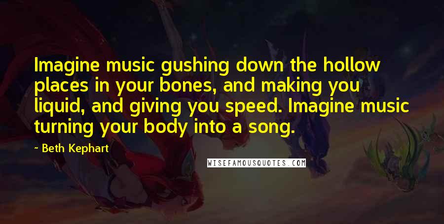 Beth Kephart quotes: Imagine music gushing down the hollow places in your bones, and making you liquid, and giving you speed. Imagine music turning your body into a song.