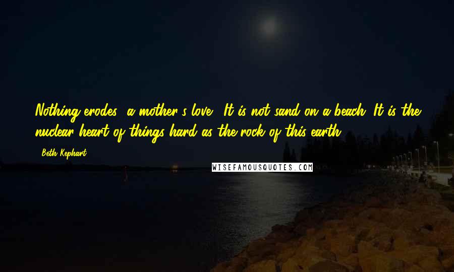 Beth Kephart quotes: Nothing erodes [a mother's love]. It is not sand on a beach. It is the nuclear heart of things-hard as the rock of this earth.